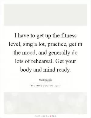 I have to get up the fitness level, sing a lot, practice, get in the mood, and generally do lots of rehearsal. Get your body and mind ready Picture Quote #1