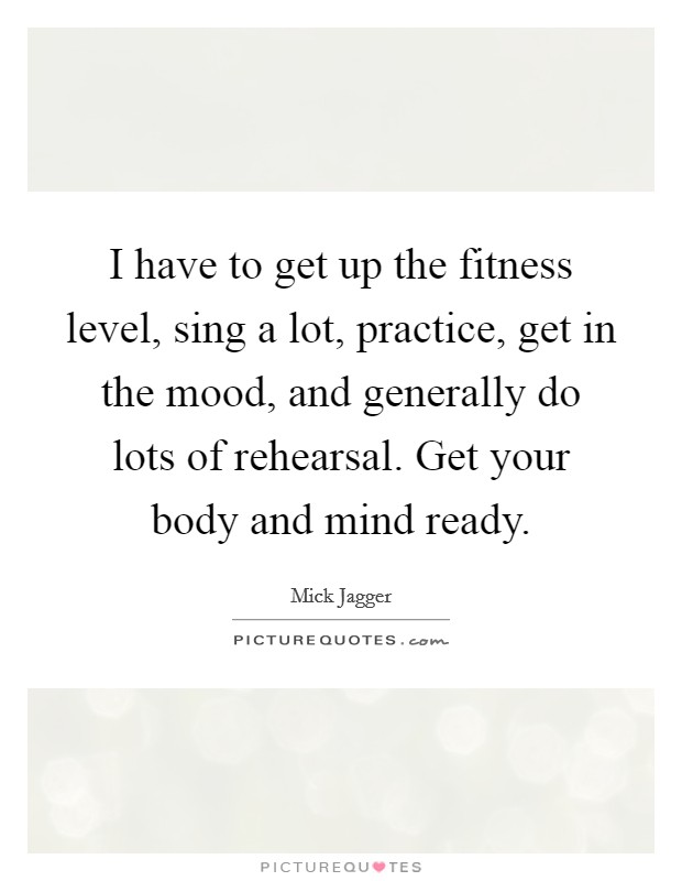 I have to get up the fitness level, sing a lot, practice, get in the mood, and generally do lots of rehearsal. Get your body and mind ready. Picture Quote #1