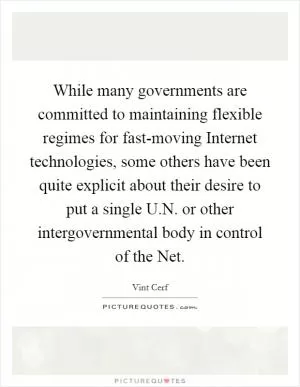 While many governments are committed to maintaining flexible regimes for fast-moving Internet technologies, some others have been quite explicit about their desire to put a single U.N. or other intergovernmental body in control of the Net Picture Quote #1