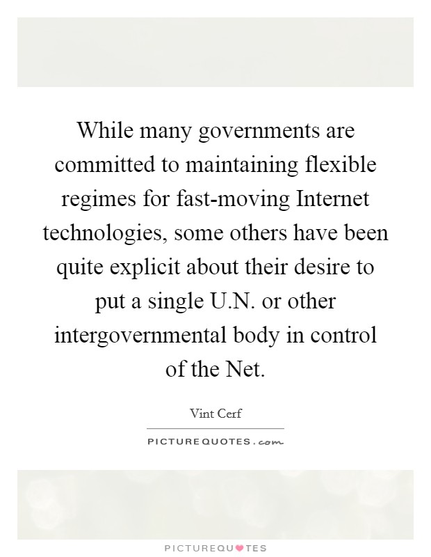 While many governments are committed to maintaining flexible regimes for fast-moving Internet technologies, some others have been quite explicit about their desire to put a single U.N. or other intergovernmental body in control of the Net. Picture Quote #1