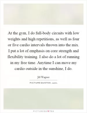 At the gym, I do full-body circuits with low weights and high repetitions, as well as four or five cardio intervals thrown into the mix. I put a lot of emphasis on core strength and flexibility training. I also do a lot of running in my free time. Anytime I can move my cardio outside in the sunshine, I do Picture Quote #1