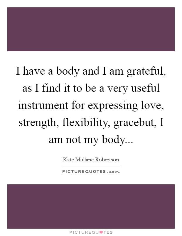 I have a body and I am grateful, as I find it to be a very useful instrument for expressing love, strength, flexibility, gracebut, I am not my body... Picture Quote #1