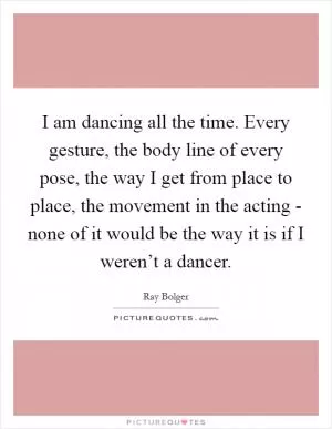 I am dancing all the time. Every gesture, the body line of every pose, the way I get from place to place, the movement in the acting - none of it would be the way it is if I weren’t a dancer Picture Quote #1