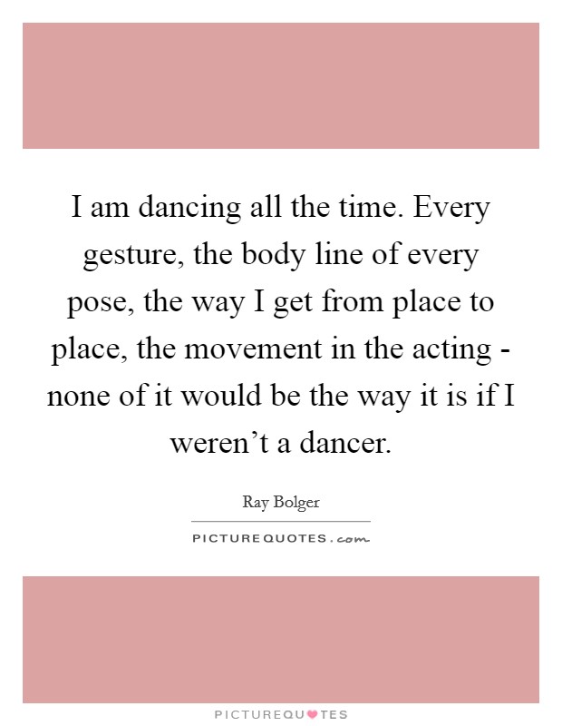 I am dancing all the time. Every gesture, the body line of every pose, the way I get from place to place, the movement in the acting - none of it would be the way it is if I weren't a dancer. Picture Quote #1
