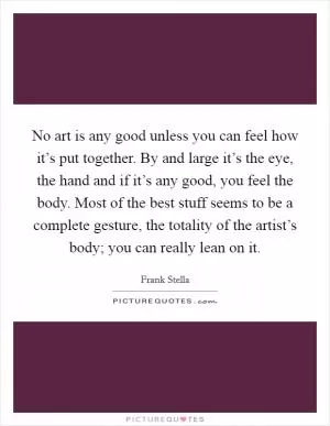 No art is any good unless you can feel how it’s put together. By and large it’s the eye, the hand and if it’s any good, you feel the body. Most of the best stuff seems to be a complete gesture, the totality of the artist’s body; you can really lean on it Picture Quote #1