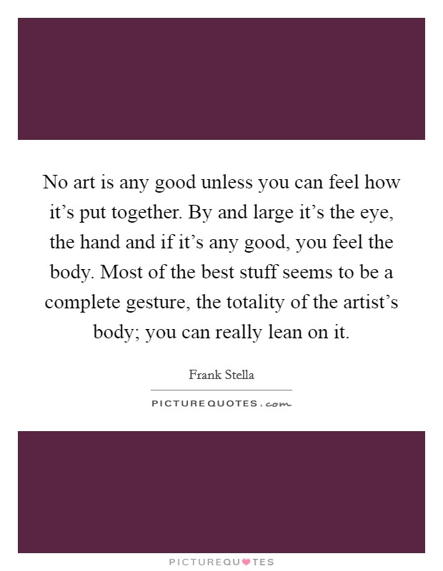 No art is any good unless you can feel how it's put together. By and large it's the eye, the hand and if it's any good, you feel the body. Most of the best stuff seems to be a complete gesture, the totality of the artist's body; you can really lean on it. Picture Quote #1