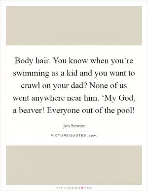 Body hair. You know when you’re swimming as a kid and you want to crawl on your dad? None of us went anywhere near him. ‘My God, a beaver! Everyone out of the pool! Picture Quote #1