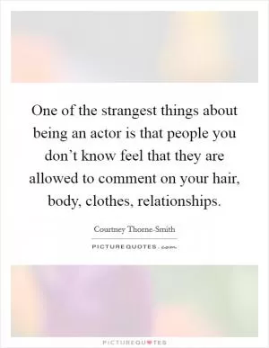 One of the strangest things about being an actor is that people you don’t know feel that they are allowed to comment on your hair, body, clothes, relationships Picture Quote #1