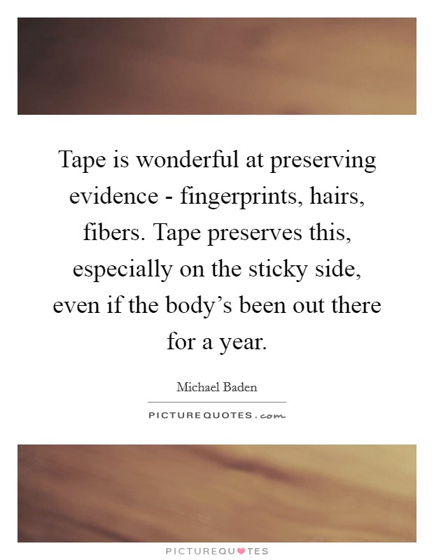 Tape is wonderful at preserving evidence - fingerprints, hairs, fibers. Tape preserves this, especially on the sticky side, even if the body's been out there for a year. Picture Quote #1