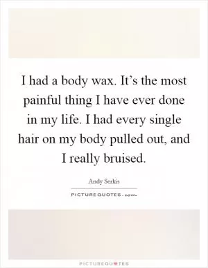 I had a body wax. It’s the most painful thing I have ever done in my life. I had every single hair on my body pulled out, and I really bruised Picture Quote #1