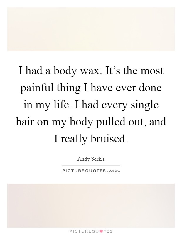 I had a body wax. It's the most painful thing I have ever done in my life. I had every single hair on my body pulled out, and I really bruised. Picture Quote #1