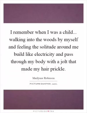 I remember when I was a child... walking into the woods by myself and feeling the solitude around me build like electricity and pass through my body with a jolt that made my hair prickle Picture Quote #1