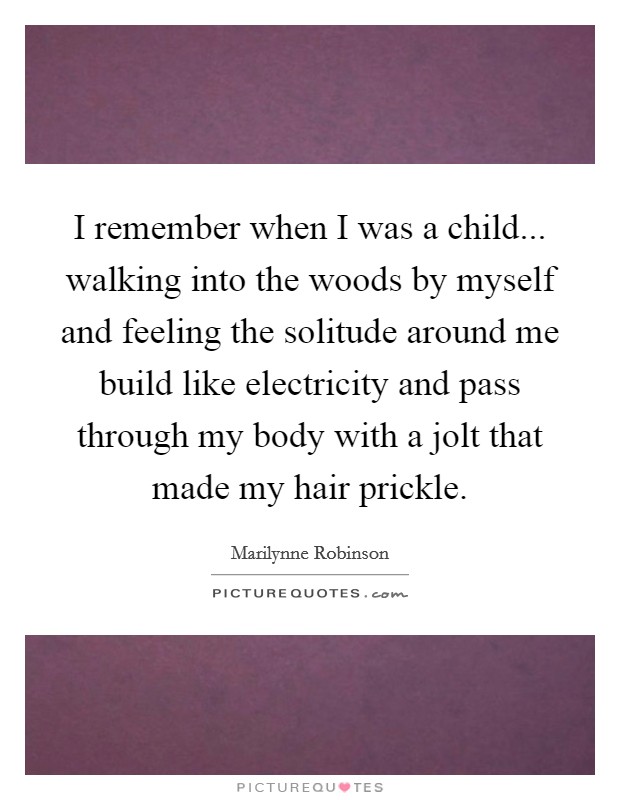 I remember when I was a child... walking into the woods by myself and feeling the solitude around me build like electricity and pass through my body with a jolt that made my hair prickle. Picture Quote #1