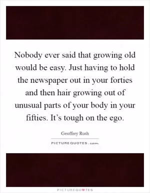 Nobody ever said that growing old would be easy. Just having to hold the newspaper out in your forties and then hair growing out of unusual parts of your body in your fifties. It’s tough on the ego Picture Quote #1