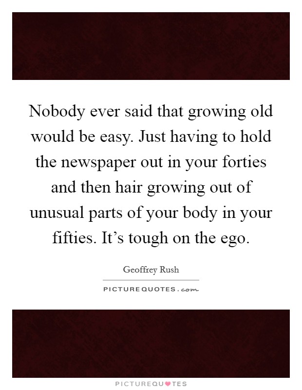 Nobody ever said that growing old would be easy. Just having to hold the newspaper out in your forties and then hair growing out of unusual parts of your body in your fifties. It's tough on the ego. Picture Quote #1