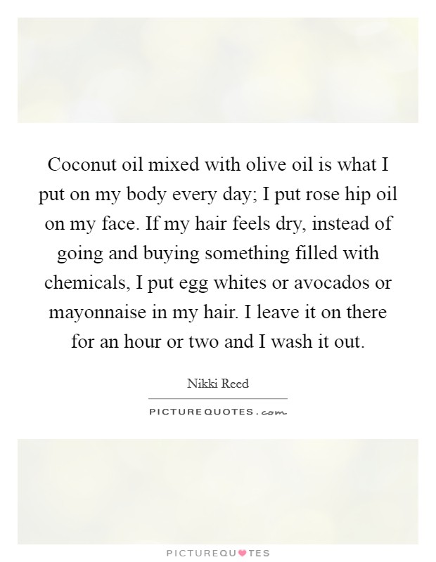 Coconut oil mixed with olive oil is what I put on my body every day; I put rose hip oil on my face. If my hair feels dry, instead of going and buying something filled with chemicals, I put egg whites or avocados or mayonnaise in my hair. I leave it on there for an hour or two and I wash it out Picture Quote #1