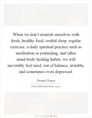 When we don’t nourish ourselves with fresh, healthy food, restful sleep, regular exercise, a daily spiritual practice such as meditation or journaling, and other mind-body healing habits, we will inevitably feel tired, out of balance, irritable, and sometimes even depressed Picture Quote #1