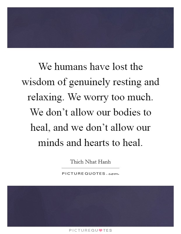 We humans have lost the wisdom of genuinely resting and relaxing. We worry too much. We don't allow our bodies to heal, and we don't allow our minds and hearts to heal. Picture Quote #1