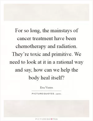 For so long, the mainstays of cancer treatment have been chemotherapy and radiation. They’re toxic and primitive. We need to look at it in a rational way and say, how can we help the body heal itself? Picture Quote #1