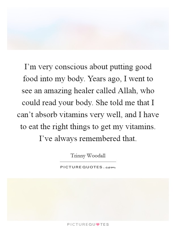 I'm very conscious about putting good food into my body. Years ago, I went to see an amazing healer called Allah, who could read your body. She told me that I can't absorb vitamins very well, and I have to eat the right things to get my vitamins. I've always remembered that. Picture Quote #1