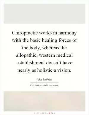 Chiropractic works in harmony with the basic healing forces of the body, whereas the allopathic, western medical establishment doesn’t have nearly as holistic a vision Picture Quote #1