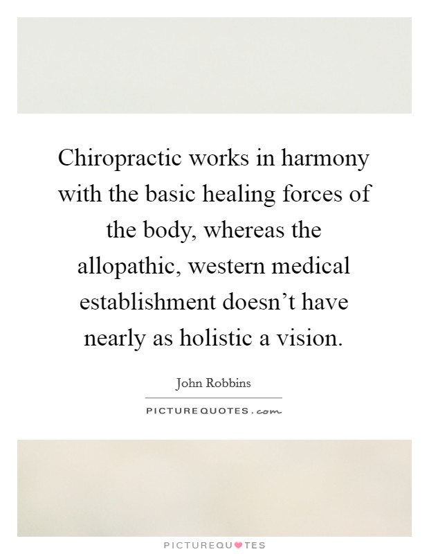 Chiropractic works in harmony with the basic healing forces of the body, whereas the allopathic, western medical establishment doesn't have nearly as holistic a vision. Picture Quote #1
