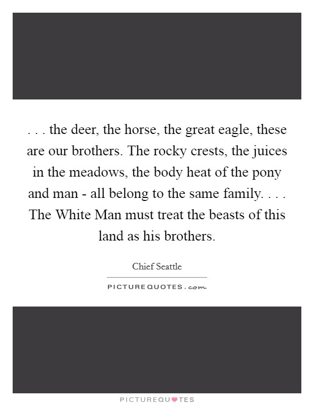 . . . the deer, the horse, the great eagle, these are our brothers. The rocky crests, the juices in the meadows, the body heat of the pony and man - all belong to the same family. . . . The White Man must treat the beasts of this land as his brothers. Picture Quote #1