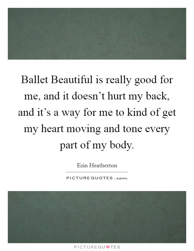 Ballet Beautiful is really good for me, and it doesn't hurt my back, and it's a way for me to kind of get my heart moving and tone every part of my body. Picture Quote #1