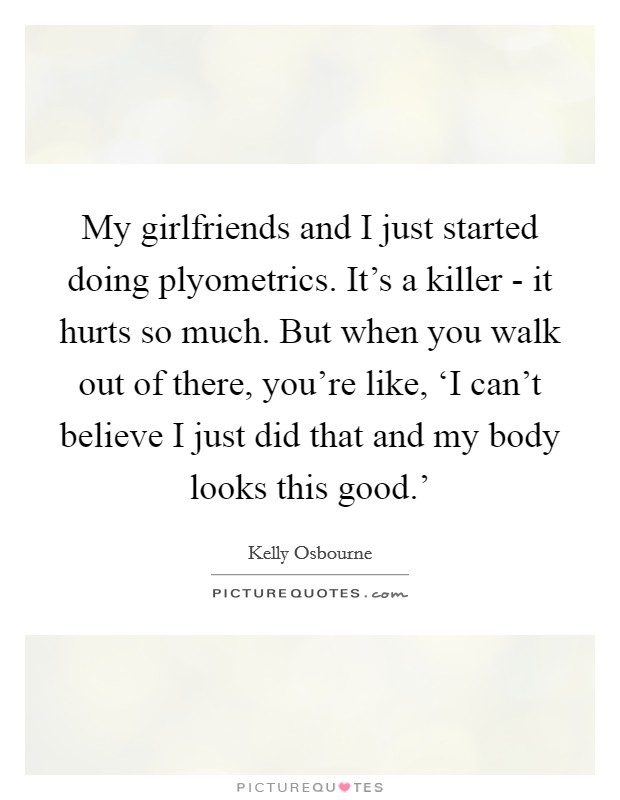 My girlfriends and I just started doing plyometrics. It's a killer - it hurts so much. But when you walk out of there, you're like, ‘I can't believe I just did that and my body looks this good.' Picture Quote #1