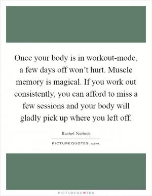 Once your body is in workout-mode, a few days off won’t hurt. Muscle memory is magical. If you work out consistently, you can afford to miss a few sessions and your body will gladly pick up where you left off Picture Quote #1