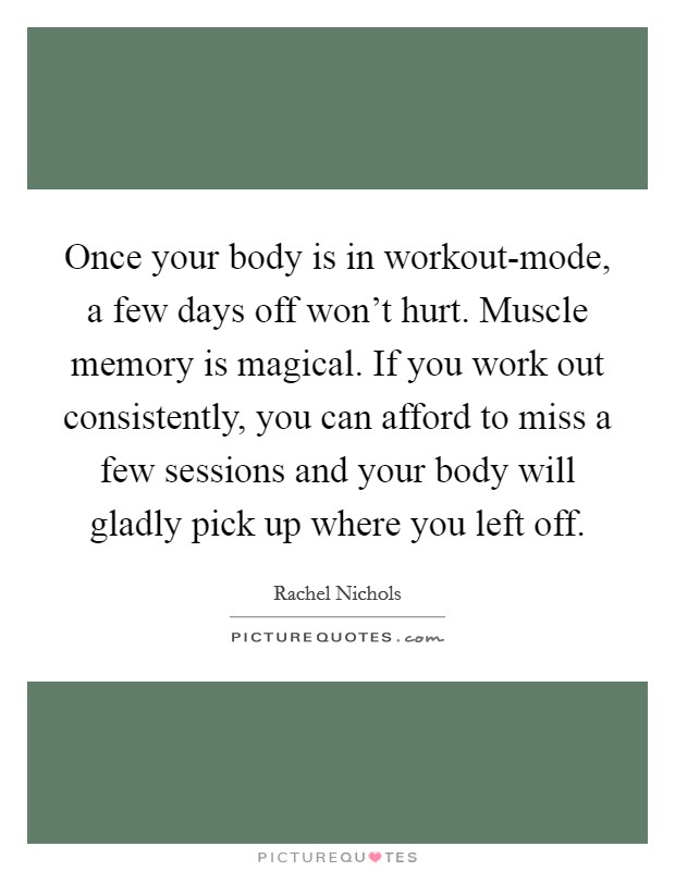 Once your body is in workout-mode, a few days off won't hurt. Muscle memory is magical. If you work out consistently, you can afford to miss a few sessions and your body will gladly pick up where you left off. Picture Quote #1