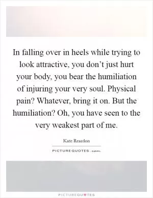 In falling over in heels while trying to look attractive, you don’t just hurt your body, you bear the humiliation of injuring your very soul. Physical pain? Whatever, bring it on. But the humiliation? Oh, you have seen to the very weakest part of me Picture Quote #1