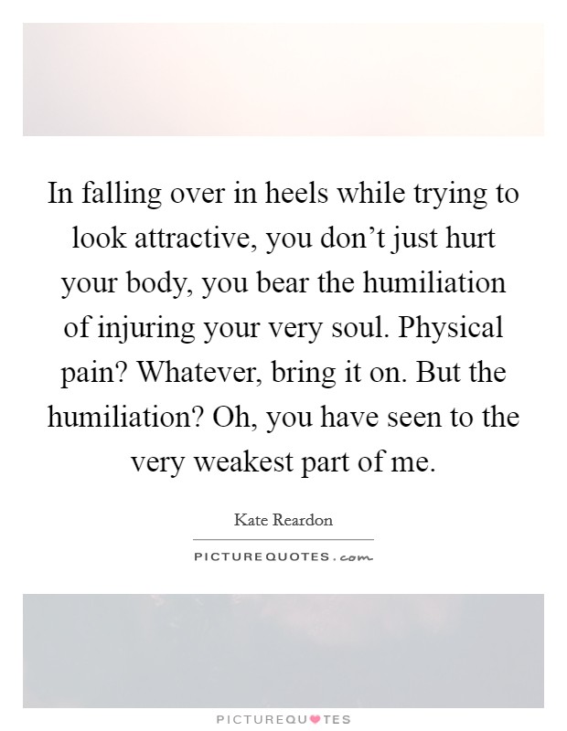 In falling over in heels while trying to look attractive, you don't just hurt your body, you bear the humiliation of injuring your very soul. Physical pain? Whatever, bring it on. But the humiliation? Oh, you have seen to the very weakest part of me. Picture Quote #1