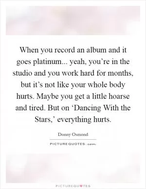 When you record an album and it goes platinum... yeah, you’re in the studio and you work hard for months, but it’s not like your whole body hurts. Maybe you get a little hoarse and tired. But on ‘Dancing With the Stars,’ everything hurts Picture Quote #1