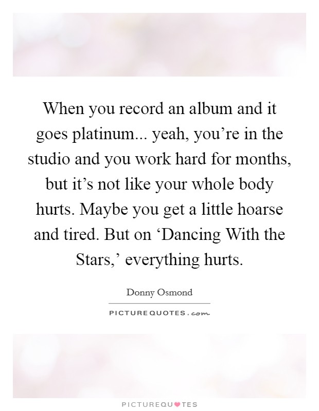When you record an album and it goes platinum... yeah, you're in the studio and you work hard for months, but it's not like your whole body hurts. Maybe you get a little hoarse and tired. But on ‘Dancing With the Stars,' everything hurts. Picture Quote #1