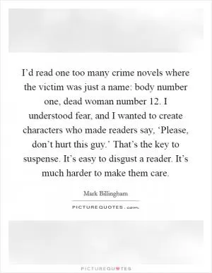 I’d read one too many crime novels where the victim was just a name: body number one, dead woman number 12. I understood fear, and I wanted to create characters who made readers say, ‘Please, don’t hurt this guy.’ That’s the key to suspense. It’s easy to disgust a reader. It’s much harder to make them care Picture Quote #1
