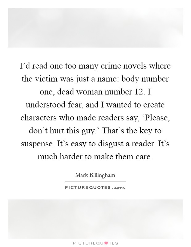 I'd read one too many crime novels where the victim was just a name: body number one, dead woman number 12. I understood fear, and I wanted to create characters who made readers say, ‘Please, don't hurt this guy.' That's the key to suspense. It's easy to disgust a reader. It's much harder to make them care. Picture Quote #1