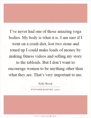 I’ve never had one of those amazing yoga bodies. My body is what it is. I am sure if I went on a crash diet, lost two stone and toned up I could make loads of money by making fitness videos and selling my story to the tabloids. But I don’t want to encourage women to be anything other than what they are. That’s very important to me Picture Quote #1