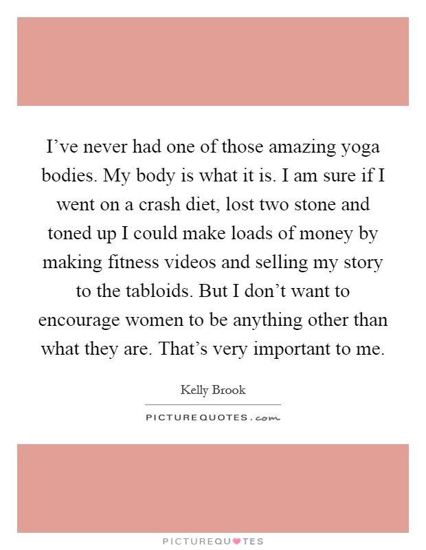 I've never had one of those amazing yoga bodies. My body is what it is. I am sure if I went on a crash diet, lost two stone and toned up I could make loads of money by making fitness videos and selling my story to the tabloids. But I don't want to encourage women to be anything other than what they are. That's very important to me. Picture Quote #1