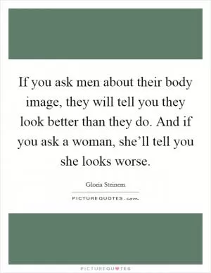 If you ask men about their body image, they will tell you they look better than they do. And if you ask a woman, she’ll tell you she looks worse Picture Quote #1
