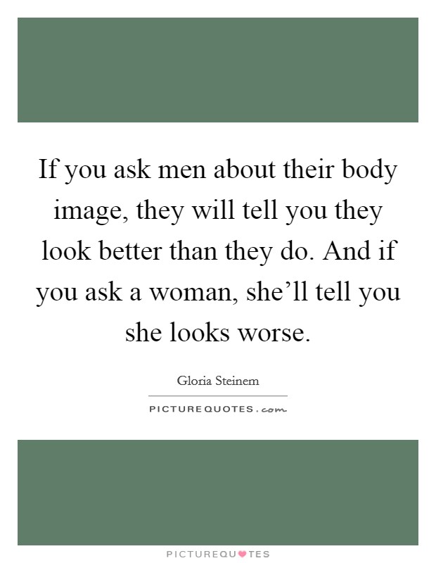 If you ask men about their body image, they will tell you they look better than they do. And if you ask a woman, she'll tell you she looks worse. Picture Quote #1