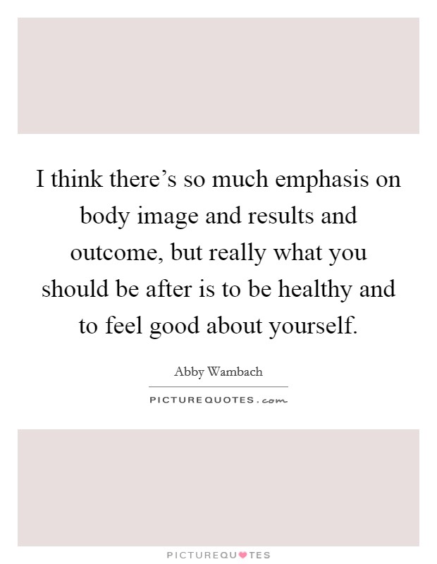 I think there's so much emphasis on body image and results and outcome, but really what you should be after is to be healthy and to feel good about yourself. Picture Quote #1