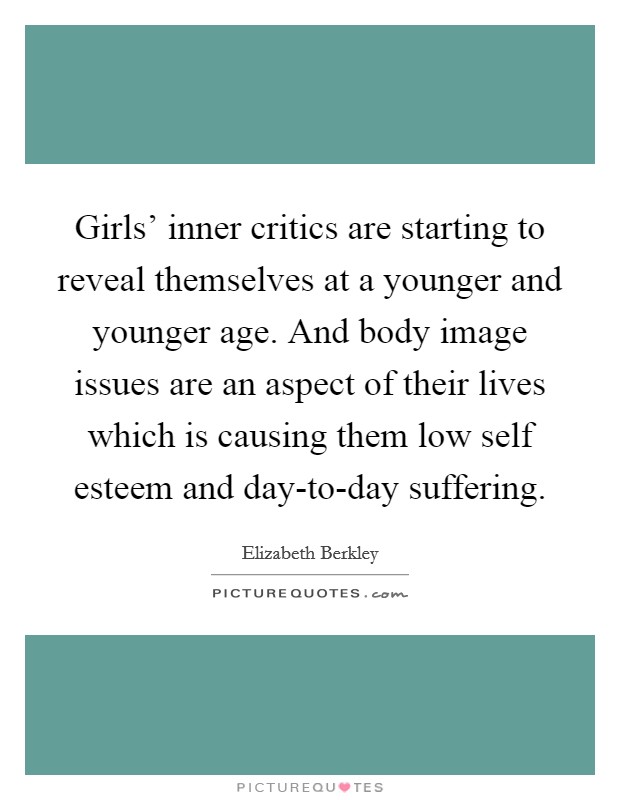 Girls' inner critics are starting to reveal themselves at a younger and younger age. And body image issues are an aspect of their lives which is causing them low self esteem and day-to-day suffering. Picture Quote #1
