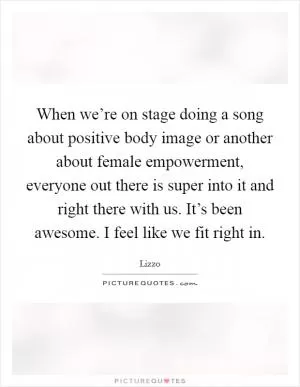 When we’re on stage doing a song about positive body image or another about female empowerment, everyone out there is super into it and right there with us. It’s been awesome. I feel like we fit right in Picture Quote #1