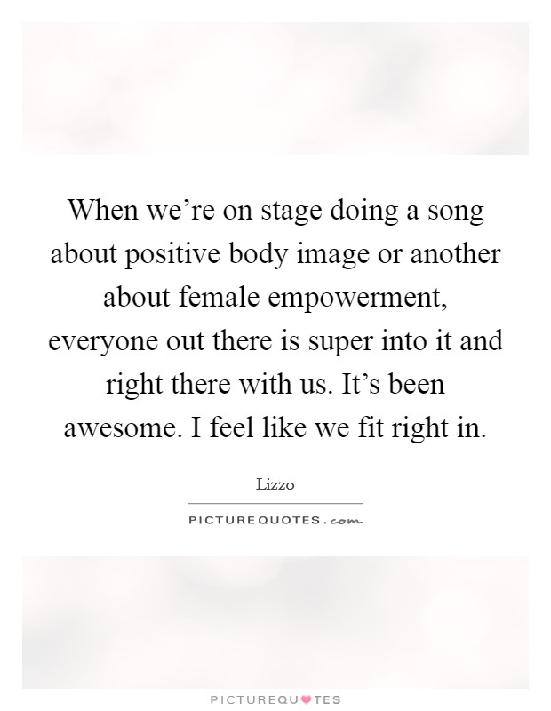 When we're on stage doing a song about positive body image or another about female empowerment, everyone out there is super into it and right there with us. It's been awesome. I feel like we fit right in. Picture Quote #1
