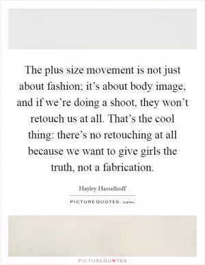 The plus size movement is not just about fashion; it’s about body image, and if we’re doing a shoot, they won’t retouch us at all. That’s the cool thing: there’s no retouching at all because we want to give girls the truth, not a fabrication Picture Quote #1