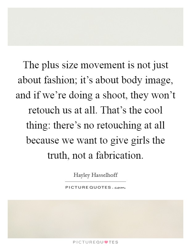The plus size movement is not just about fashion; it's about body image, and if we're doing a shoot, they won't retouch us at all. That's the cool thing: there's no retouching at all because we want to give girls the truth, not a fabrication. Picture Quote #1