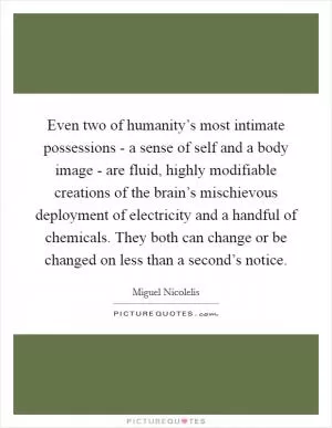 Even two of humanity’s most intimate possessions - a sense of self and a body image - are fluid, highly modifiable creations of the brain’s mischievous deployment of electricity and a handful of chemicals. They both can change or be changed on less than a second’s notice Picture Quote #1