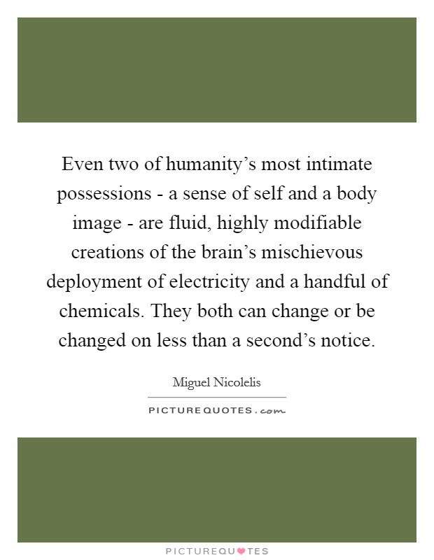 Even two of humanity's most intimate possessions - a sense of self and a body image - are fluid, highly modifiable creations of the brain's mischievous deployment of electricity and a handful of chemicals. They both can change or be changed on less than a second's notice. Picture Quote #1