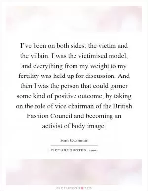 I’ve been on both sides: the victim and the villain. I was the victimised model, and everything from my weight to my fertility was held up for discussion. And then I was the person that could garner some kind of positive outcome, by taking on the role of vice chairman of the British Fashion Council and becoming an activist of body image Picture Quote #1